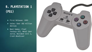 8. PLAYSTATION 1
(PS1)
 First Release: 1995
 Sales: Over 102 million
devices
 Best Games: Final
Fantasy VII, Metal Gear...