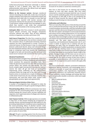 International Journal of Trend in Scientific Research and Development (IJTSRD) @ www.ijtsrd.com eISSN: 2456-6470
@ IJTSRD | Unique Paper ID - IJTSRD23541 | Volume – 3 | Issue – 4 | May-Jun 2019 Page: 38
methy-lenecycloartanol illustrated unfriendly to diabetic
impacts in sort 2 diabetic mice. Aloe Vera contains
polysaccharides which grow the affront level and appear
hypoglycaemia Properties. [30]
Effects on the Immune system: Alprogen smothered
calcium drenching into shaft cells, in this way covering the
antigen-antiboby-interceded entry of histamine tamine and
leukotriene from shaft cells. In a ponder on mice that had
previously been inserted with murine sarcoma cells
acemannan enlivens the mix and entry of interleukin-1 (IL-
1) and tumour rotting variable from macrophages in mice,
which thus started a safe strike that accomplished
debasement and backslide of the harming cells.[31]
Antiseptic effect: Aloe Vera contains 6 sterile specialists:
Lupeol, salicylic corrosive, urea nitrogen, cinnamonic
corrosive, phenols and sulfur. They all have inhibitory
activity on organisms, microbes and viruses. [32]
Anti-Cancer Properties: The Aloe Vera created an critical
part in cancer-causing nature has not been evaluated well.
The consistent abuse of anthranoid-containing intestinal
solutions has been hypothesized to accept a portion in
colorectal tumour, be that because it may, no causal social
between anthranoid diuretic abuse and colorectal danger
has been displayed and have Aloe Vera juice empowers the
body to recuperate itself from besides the fiendishness
brought on by radio and chemotherapy that devastate solid
sound secure resistant cells essential for the recovery. [33]
Chemical Constituents
The foremost basic energetic boss constituents of Aloe Vera
are the three isomeric of Alones,Barboloinand Isobarbaloin,
which constitute the purported crystalline Aalin, show
within the pharmaceutical at from 10to30%constituentare
unclear Aaloin, sap, emodin and Aloe-emodin. The vital
bunch, complex sugars (among which acemannan rises) are
interior the takes off gel and have an insusceptible
empowering action. Following are the anthraquinoes,
contained within the fringe part of the skin, with a strong
laxative action. in conclusion are a couple of substanceswith
a wide cluster of exercises, for case, minerals, vitamins,vital,
unnecessary and semi-vital amino acids, normal acids,
phospholipids, proteins, lignin and saponins.[34]
Pharmacological Activity of Aloe Vera
A number of investigations have attempted to relate the
chemical constituents in the gel to specific biological effects.
Wound-healing effects: Different mechanisms have been
proposed for the wound-healing effects of aloe gel, which
include keeping the wound moist, increase epithelial cell
migration, more rapid maturation of collagen and reduction
in inflammation.[35]
Anti-Tumour Activity: Differentglycoproteinsare available
in Aloe Vera. in this manner keeping the arrangement of
possibly disease starting benzopyrene-DNA adducts In the
provoking of glutathiones-transferaseand an impedimentof
the tumor-promating effects of phorbol myristic acidic
corrosive deduction has in like manner been represented
which propos possible favorable circumstancesofusingaloe
gel as a piece of cancer’[36]
Aloe gel: The gel or mucilage gotten from the tissue of the
leaf is 99% water at pH 4.5. The constituent polysaccharide
glucomannan is an successfulhuman skinmoisturizer,which
accounts for its utilize in numerous cosmetics.[37]
Aloe Vera is best known for its relieving and mending
impacts on burn and other wounds. Aloe Vera when
connected to a wound increments both the rate of wound
closure and the malleable quality of the wound by means of
the expansion of cells [38]. It does so by quickening the
stream of blood towards the injured region. Aloe is the
leading wound dressing ever discovered.[39]
Cultivation and Collection
There are more than 250 species of aloe develop around the
over in world. Be that because it may, fair two species are
created nowadays mechanically, with Aloe barbadensis Mill
operator and Aloe aborescens being the foremost prevalent.
The Aloe Vera plant is developed in warm tropical domains
and cannot survive setting temperatures. It is an evergreen
never-ending creating to 0.8 m by 1 m at a moderate rate.
The plants slant toward light (sandy) and medium (loamy)
soil requires all around drained soil can create in healthfully
destitute soil. The plant slants toward destructive,
nonpartisan and fundamental (fundamental) soil. It can't
create in shade. It requires dry or clammy soil and can
persevere dry spell. They are xerophytic plant. It can be
multiplied by seed. Youthful equalization are planted within
the soil after the whirling season in lines organized at a
separation of 60m.In the moment year takesoff aregathered
by nearby individuals by ensuring their hands in light of the
prickly strategy for takes off. The clears out are cut near to
the base, kept inside light fuel tins and taken them to a
central spot for the course of action of aloe. Juice of aloe is
accessible in parenchymatous cells of pericycle that are
cement cell. In a single section point cement cells apply. [40]
USES
Aloe Vera is anthelmintic, cathartic, carminative,deobstuent,
depurative, diuretic, stomachic, and emmenagoge. Juice is
utilized as a portion of sound skin medicine, dyspepsia,
amenorrhea, smolders, colic, hyperdenosis, hepatopathy,
splenopathy, hindrance, run, menorrhea, stomach, tumors,
dropsy carbunles, sciatica, lumbago and tooting. Aloe Vera
gel is exceptionally valuable in ulcerative colitis and weight
ulcers. [41]
Mild to moderate burns.
Erythema.
Genital herpes.
Seborrheic dermatitis.
Psoriasis vulgaris.
Skin moisturizer.
Type 2 diabetes.
Oral lichen planus infections.
Angina pectoris.
Ulcerative colitis.
Fig: Aloe Vera Leaves.
 