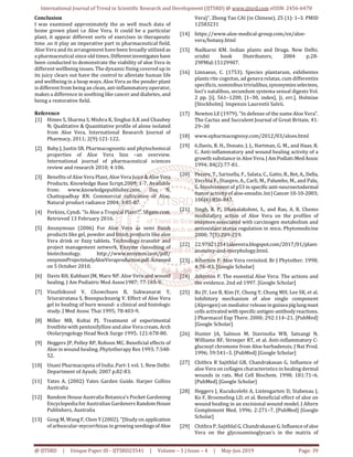International Journal of Trend in Scientific Research and Development (IJTSRD) @ www.ijtsrd.com eISSN: 2456-6470
@ IJTSRD | Unique Paper ID - IJTSRD23541 | Volume – 3 | Issue – 4 | May-Jun 2019 Page: 39
Conclusion
I was examined approximately the as well much data of
home grown plant i.e Aloe Vera. It could be a particular
plant, it appear different sorts of exercises in therapeutic
time .so it play an imperative part in pharmaceutical field.
Aloe Vera and its arrangement have been broadly utilized as
a pharmaceutical since old times. Differentinvestigates have
been conducted to demonstrate the viability of aloe Vera in
different wellbeing issues. The dynamic fixing covered up in
its juicy clears out have the control to alleviate human life
and wellbeing in a heap ways. Aloe Vera as the ponder plant
is different from being an clean, ant-inflammatory operator,
makes a difference in soothing like cancer and diabetes, and
being a restorative field.
Reference
[1] Himes S, Sharma S, Mishra K, Singhai A.K and Chaubey
N; Qualitative & Quantitative profile of alone isolated
from Aloe Vera. International Research Journal of
Pharmacy, 2011; 2(9):121-122.
[2] Baby J, Justin SR. Pharmacognostic and phytochemical
properties of Aloe Vera linn –an overview.
International journal of pharmaceutical sciences
review and research 2010; 4:106.
[3] Benefits of Aloe Vera Plant, Aloe Vera Juice & AloeVera
Products. Knowledge Base Script.2009; 1-7. Available
from: www.knowledgepublisher.com. Das N,
Chattopadhay RN. Commercial cultivation of Aloe.
Natural product radiance 2004; 3:85-87.
[4] Perkins, Cyndi. "Is Aloe a Tropical Plant?". SFgate.com.
Retrieved 13 February 2016.
[5] Anonymous (2006) For Aloe Vera as semi finish
products like gel, powder and finish products like aloe
Vera drink or fizzy tablets. Technology transfer and
project management network, Enzyme consulting of
biotechnology. http://www.ensymm.com/pdf/
ensymmProjectstudyAloeVeraproduction.pdf.Accessed
on 5 October 2010.
[6] Davis RH, Kabbani JM, Maro NP. Aloe Vera and wound
healing. J Am Podiatric Med Assoc1987; 77:165-9.
[7] Visuthikosol V, Chowchuen B, Sukwanarat Y,
Sriurairatana S, Boonpucknavig V. Effect of Aloe Vera
gel to healing of burn wound- a clinical and histologic
study. J Med Assoc Thai 1995; 78:403-9.
[8] Miller MB, Koltai PJ. Treatment of experimental
frostbite with pentoxifylline and aloe Vera cream. Arch
Otolaryngology Head Neck Surge 1995; 121:678-80.
[9] Heggers JP, Pelley RP, Robson MC. Beneficial effects of
Aloe in wound healing. Phytotherapy Res 1993; 7:S48-
52.
[10] Unani Pharmacopeia of India .Part-1 vol. 1. New Delhi:
Department of Ayush; 2007 p.82-83.
[11] Yates A. (2002) Yates Garden Guide. Harper Collins
Australia
[12] Random House Australia Botanica's Pocket Gardening
Encyclopedia for Australian Gardeners RandomHouse
Publishers, Australia
[13] Gong M, Wang F, Chen Y (2002). "[Study on application
of arbuscular-mycorrhizas in growing seedingsof Aloe
Vera]". Zhong Yao CAI (in Chinese). 25 (1): 1–3. PMID
12583231
[14] https://www.aloe-medical-group.com/en/aloe-
vera/botany.html
[15] Nadkarni KM. Indian plants and Drugs. New Delhi;
srishti book Distributors, 2004 p.28-
29PMid:15129907.
[16] Linnaeus, C. (1753). Species plantarum, exhibentes
plants rite cognitas, ad genera relatas, cum differentiis
specificis, nominibus trivialibus,synonymiesselectees,
loci’s natalibus, secundum systema sexual digests Vol.
2 pp. [i], 561–1200, [1–30, index], [i, err.]. Holmiae
[Stockholm]: Impensis Laurentii Salvii.
[17] Newton LE (1979). "In defense of the name Aloe Vera".
The Cactus and Succulent Journal of Great Britain. 41:
29–30
[18] www.epharmacognosy.com/2012/03/aloes.html
[19] 6.Davis, R. H., Donato, J. J., Hartman, G. M., and Haas, R.
C. Anti-inflammatory and wound healing activity of a
growth substance in Aloe Vera.J AmPodiatr.MedAssoc
1994; 84(2):77-81.
[20] Pecere, T., Sarinella, F., Salata, C., Gatto, B.,Bet, A.,Della,
Vecchia F., Diaspro, A., Carli, M., Palumbo, M., and Palu,
G. Involvement of p53 in specificanti-neuroectodermal
tumor activity of aloe-emodin. IntJ Cancer 10-10-2003;
106(6):836-847.
[21] Singh, R. P., Dhanalakshmi, S., and Rao, A. R. Chemo
modulatory action of Aloe Vera on the profiles of
enzymes associated with carcinogen metabolism and
antioxidant status regulation in mice. Phytomedicine
2000; 7(3):209-219.
[22] 22.970212541aloevera.blogspot.com/2017/01/plant-
anatomy-and-morphology.html.
[23] Atherton P. Aloe Vera revisited. Br J Phytother. 1998;
4:76–83. [Google Scholar]
[24] Atherton P. The essential Aloe Vera: The actions and
the evidence. 2nd ed 1997. [Google Scholar]
[25] Ro JY, Lee B, Kim JY, Chung Y, Chung MH, Lee SK, et al.
Inhibitory mechanism of aloe single component
(Alprogen) on mediator releaseinguineapiglungmast
cells activated withspecificantigen-antibodyreactions.
J Pharmacol Exp There. 2000; 292:114–21. [PubMed]
[Google Scholar]
[26] Hunter JA, Salmon M, Stavinoha WB, Satsangi N,
Williams RF, Streeper RT, et al. Anti-inflammatory C-
glucosyl chromone from Aloe barbadensis. J Nat Prod.
1996; 59:541–3. [PubMed] [Google Scholar]
[27] Chithra R Sajithlal GB, Chandrakasan G. Influence of
aloe Vera on collagen characteristics in healing dermal
wounds in rats. Mol Cell Biochem. 1998; 181:71–6.
[PubMed] [Google Scholar]
[28] Heggers J, Kucukcelebi A, Listengarten D, Stabenau J,
Ko F, Broemeling LD, et al. Beneficial effect of aloe on
wound healing in an excisional wound model. J Altern
Complement Med. 1996; 2:271–7. [PubMed] [Google
Scholar]
[29] Chithra P, Sajithlal G, Chandrakasan G.Influenceof aloe
Vera on the glycosaminoglycan’s in the matrix of
 