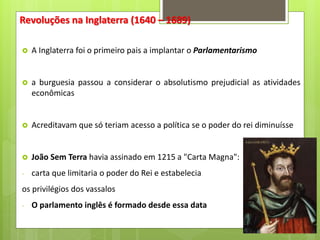 Revoluções na Inglaterra (1640 – 1689)
 A Inglaterra foi o primeiro pais a implantar o Parlamentarismo
 a burguesia passou a considerar o absolutismo prejudicial as atividades
econômicas
 Acreditavam que só teriam acesso a política se o poder do rei diminuísse
 João Sem Terra havia assinado em 1215 a "Carta Magna":
- carta que limitaria o poder do Rei e estabelecia
os privilégios dos vassalos
- O parlamento inglês é formado desde essa data
 
