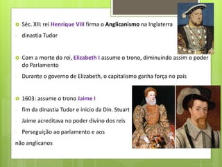  Séc. XII: rei Henrique VIII firma o Anglicanismo na Inglaterra
- dinastia Tudor
 Com a morte do rei, Elizabeth I assume o trono, diminuindo assim o poder
do Parlamento
- Durante o governo de Elizabeth, o capitalismo ganha força no país
 1603: assume o trono Jaime I
- fim da dinastia Tudor e inicio da Din. Stuart
- Jaime acreditava no poder divino dos reis
- Perseguição ao parlamento e aos
não anglicanos
 