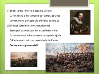  1625: Jaime I morre e assume Carlos I
- Carlos fecha o Parlamento por aprox. 15 anos
- Começa uma perseguição ofensiva contra os
calvinistas (presbiterianos e puritanos)
- Esses por sua vez passam a combater o Rei
- Carlos convoca o Parlamento para pedir ajuda
- O Parlamento vai contra os ideais de Carlos
- Começa uma guerra civil
 