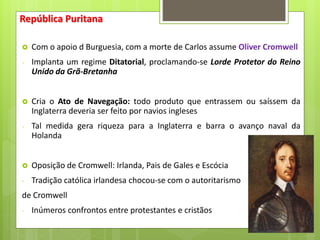 República Puritana
 Com o apoio d Burguesia, com a morte de Carlos assume Oliver Cromwell
- Implanta um regime Ditatorial, proclamando-se Lorde Protetor do Reino
Unido da Grã-Bretanha
 Cria o Ato de Navegação: todo produto que entrassem ou saíssem da
Inglaterra deveria ser feito por navios ingleses
- Tal medida gera riqueza para a Inglaterra e barra o avanço naval da
Holanda
 Oposição de Cromwell: Irlanda, Pais de Gales e Escócia
- Tradição católica irlandesa chocou-se com o autoritarismo
de Cromwell
- Inúmeros confrontos entre protestantes e cristãos
 