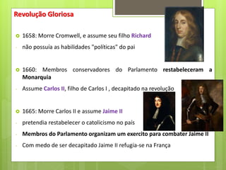 Revolução Gloriosa
 1658: Morre Cromwell, e assume seu filho Richard
- não possuía as habilidades "políticas" do pai
 1660: Membros conservadores do Parlamento restabeleceram a
Monarquia
- Assume Carlos II, filho de Carlos I , decapitado na revolução
 1665: Morre Carlos II e assume Jaime II
- pretendia restabelecer o catolicismo no país
- Membros do Parlamento organizam um exercito para combater Jaime II
- Com medo de ser decapitado Jaime II refugia-se na França
 