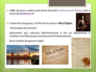  1688: Assume o nobre protestante holandês Guilherme de Orange, com o
nome de Guilherme III
 A favor dos burgueses, Guilherme III assina a Bill of Rights
- “Declaração dos Direitos”
- documento que colocaria definitivamente o fim ao Absolutismo e
instalaria uma Monarquia Constitucional Parlamentarista
- Atual sistema de governo inglês
 