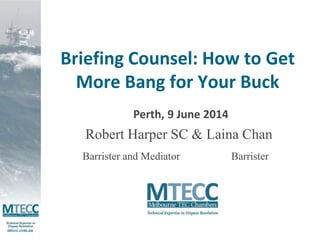 mtecc.com.au 
Briefing Counsel: How to Get 
More Bang for Your Buck 
Perth, 9 June 2014 
Robert Harper SC & Laina Chan 
Barrister 
Barrister and Mediator 
 