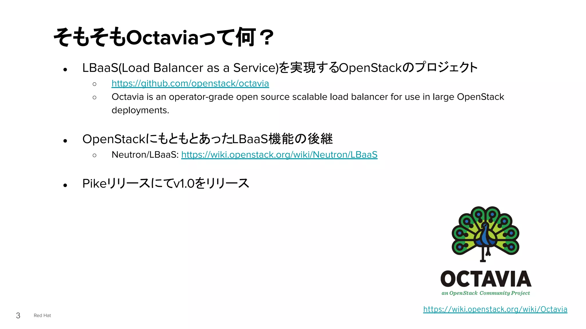 Red Hat
● LBaaS(Load Balancer as a Service)を実現するOpenStackのプロジェクト
○ https://github.com/openstack/octavia
○ Octavia is an operator-grade open source scalable load balancer for use in large OpenStack
deployments.
● OpenStackにもともとあったLBaaS機能の後継
○ Neutron/LBaaS: https://wiki.openstack.org/wiki/Neutron/LBaaS
● Pikeリリースにてv1.0をリリース
そもそもOctaviaって何？
3
https://wiki.openstack.org/wiki/Octavia
 