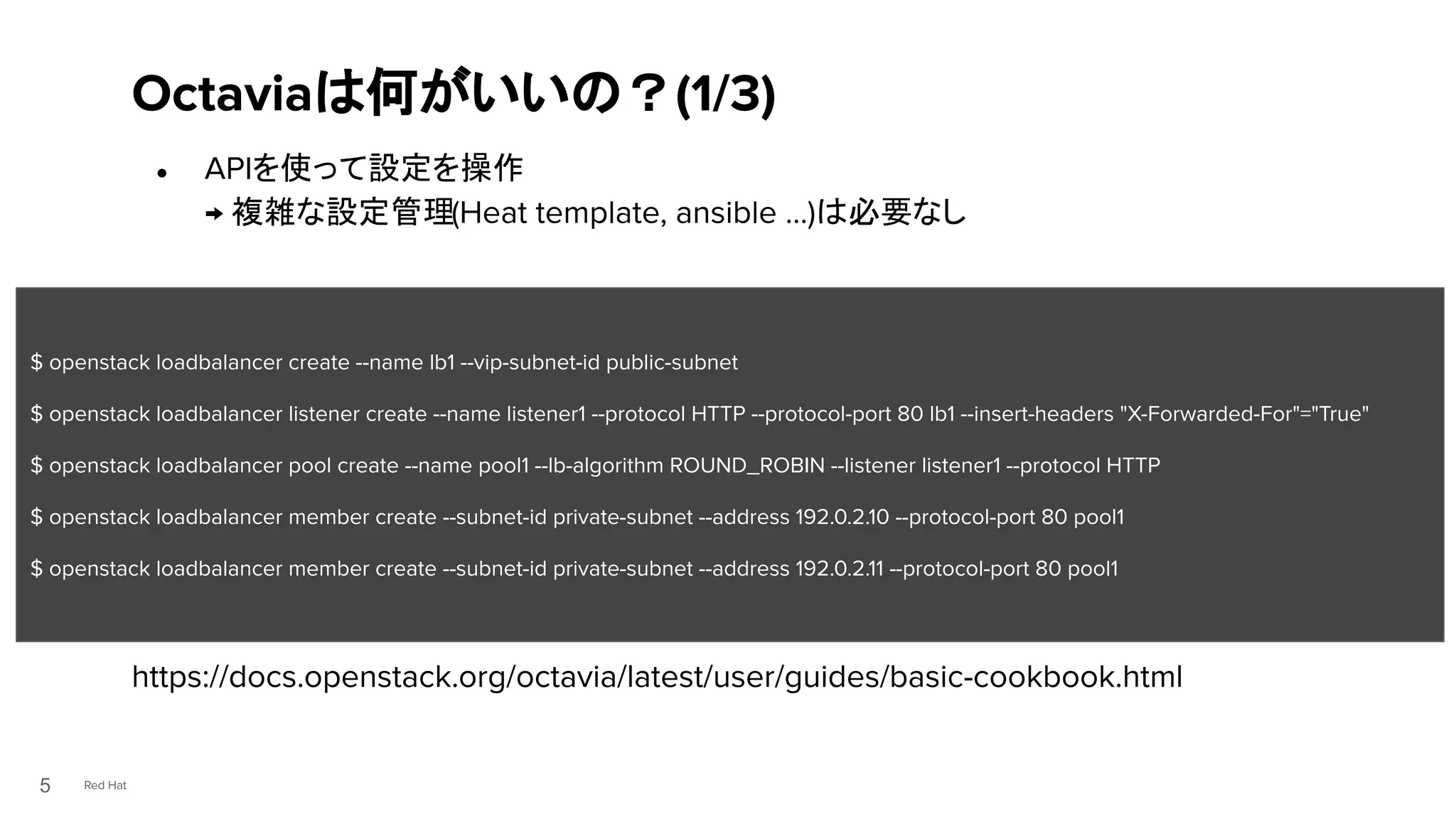 Red Hat
● APIを使って設定を操作
→ 複雑な設定管理(Heat template, ansible …)は必要なし
●
https://docs.openstack.org/octavia/latest/user/guides/basic-cookbook.html
Octaviaは何がいいの？(1/3)
5
$ openstack loadbalancer create --name lb1 --vip-subnet-id public-subnet
$ openstack loadbalancer listener create --name listener1 --protocol HTTP --protocol-port 80 lb1 --insert-headers "X-Forwarded-For"="True"
$ openstack loadbalancer pool create --name pool1 --lb-algorithm ROUND_ROBIN --listener listener1 --protocol HTTP
$ openstack loadbalancer member create --subnet-id private-subnet --address 192.0.2.10 --protocol-port 80 pool1
$ openstack loadbalancer member create --subnet-id private-subnet --address 192.0.2.11 --protocol-port 80 pool1
 