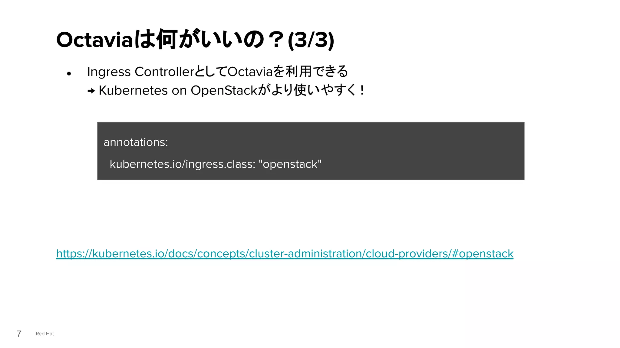 Red Hat
● Ingress ControllerとしてOctaviaを利用できる
→ Kubernetes on OpenStackがより使いやすく！
https://kubernetes.io/docs/concepts/cluster-administration/cloud-providers/#openstack
Octaviaは何がいいの？(3/3)
7
annotations:
kubernetes.io/ingress.class: "openstack"
 