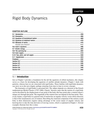 Rigid Body Dynamics
9
CHAPTER OUTLINE
9.1 Introduction ..................................................................................................................................459
9.2 Kinematics....................................................................................................................................460
9.3 Equations of translational motion ...................................................................................................469
9.4 Equations of rotational motion........................................................................................................470
9.5 Moments of inertia ........................................................................................................................475
Parallel axis theorem ...........................................................................................................490
9.6 Euler’s equations...........................................................................................................................496
9.7 Kinetic energy...............................................................................................................................502
9.8 The spinning top ...........................................................................................................................504
9.9 Euler angles..................................................................................................................................510
9.10 Yaw, pitch, and roll angles ..........................................................................................................520
9.11 Quaternions ................................................................................................................................523
Problems.............................................................................................................................................532
Section 9.2 .........................................................................................................................................532
Section 9.5 .........................................................................................................................................535
Section 9.7 .........................................................................................................................................540
Section 9.8 .........................................................................................................................................540
Section 9.9 .........................................................................................................................................542
9.1 Introduction
Just as Chapter 1 provides a foundation for the dof the equations of orbital mechanics, this chapter
serves as a basis for developing the equations of satellite attitude dynamics. Chapter 1 deals with
particles, whereas here we are concerned with rigid bodies. Those familiar with rigid body dynamics
can move on to the next chapter, perhaps returning from time to time to review concepts.
The kinematics of rigid bodies is presented first. The subject depends on a theorem of the French
mathematician Michel Chasles (1793–1880). Chasles’ theorem states that the motion of a rigid body
can be described by the displacement of any point of the body (the base point) plus a rotation about a
unique axis through that point. The magnitude of the rotation does not depend on the base point. Thus,
at any instant, a rigid body in a general state of motion has an angular velocity vector whose direction
is that of the instantaneous axis of rotation. Describing the rotational component of the motion a rigid
body in three dimensions requires taking advantage of the vector nature of angular velocity and
knowing how to take the time derivative of moving vectors, which is explained in Chapter 1. Several
examples illustrate how this is done.
CHAPTER
Orbital Mechanics for Engineering Students. http://dx.doi.org/10.1016/B978-0-08-097747-8.00009-8
Copyright Ó 2014 Elsevier Ltd. All rights reserved.
459
 