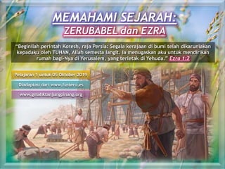 MEMAHAMI SEJARAH:
ZERUBABEL dan EZRA
Pelajaran 1 untuk 05 Oktober 2019
Diadaptasi dari www.fustero.es
www.gmahktanjungpinang.org
“Beginilah perintah Koresh, raja Persia: Segala kerajaan di bumi telah dikaruniakan
kepadaku oleh TUHAN, Allah semesta langit. Ia menugaskan aku untuk mendirikan
rumah bagi-Nya di Yerusalem, yang terletak di Yehuda.” Ezra 1:2
 