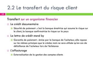 2.2 Le transfert du risque client
13
Transfert sur un organisme financier
 Le crédit documentaire
 Sécurité de paiement : c’est la banque émettrice qui assume le risque sur
le client, la banque confirmatrice le risque sur le pays
 La lettre de crédit stand by
 Garantie de paiement : émise par la banque de l’acheteur, elle repose
sur les mêmes principes que le crédoc mais ne sera utilisée qu’en cas de
défaillance de l’acheteur lors de l’échéance
 L’affacturage
 Externalisation de la gestion des comptes-clients
 