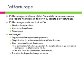 L’affacturage
21
 L’affacturage consiste à céder l’ensemble de ses créances à
une société financière (« factor » ou société d’affacturage)
 L’affacturage porte sur tout le CA :
 Gestion du poste clients
 Assurance des créances
 Financement
 Avantages
 Suppression du risque de non-paiement
 Simplification du traitement administratif des factures
 Coût connu au départ, il comprend
 La commission d’affacturage : gestion des comptes clients et garantie contre
les impayés 1 à 2% (moyenne 1,2 %)
 Les frais financiers (financement des créances)
 Transfert du risque de change au factor
 
