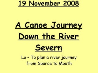 19 November 2008 A Canoe Journey Down the River Severn Lo – To plan a river journey from Source to Mouth 