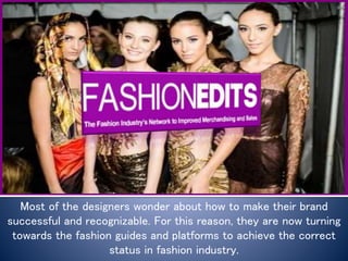 Most of the designers wonder about how to make their brand
successful and recognizable. For this reason, they are now turning
towards the fashion guides and platforms to achieve the correct
status in fashion industry.
 