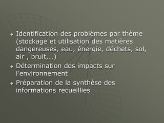  Identification des problèmes par thème
(stockage et utilisation des matières
dangereuses, eau, énergie, déchets, sol,
air , bruit,…)
 Détermination des impacts sur
l’environnement
 Préparation de la synthèse des
informations recueillies
 