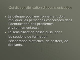 Qui dit sensibilisation dit communication
 Le délégué pour environnement doit
impliquer les personnes concernées dans
l’identification des problèmes
environnementaux .
 La sensibilisation passe aussi par :
- les sessions de formation
- l’élaboration d’affiches, de posters, de
dépliants…
 