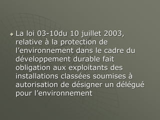  La loi 03-10du 10 juillet 2003,
relative à la protection de
l’environnement dans le cadre du
développement durable fait
obligation aux exploitants des
installations classées soumises à
autorisation de désigner un délégué
pour l’environnement
 