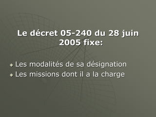 Le décret 05-240 du 28 juin
2005 fixe:
 Les modalités de sa désignation
 Les missions dont il a la charge
 
