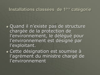 Installations classées de 1ère catégorie
 Quand il n’existe pas de structure
chargée de la protection de
l’environnement, le délégué pour
l’environnement est désigné par
l’exploitant.
 Cette désignation est soumise à
l’agrément du ministre chargé de
l’environnement
 