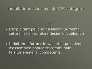 Installations classées de 3ème catégorie
 L’exploitant peut soit assurer lui-même
cette mission ou alors désigner quelqu’un
 Il doit en informer le wali et le président
d’assemblée populaire communale
territorialement compétents.
 