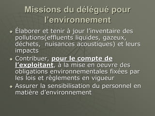 Missions du délégué pour
l’environnement
 Élaborer et tenir à jour l’inventaire des
pollutions(effluents liquides, gazeux,
déchets, nuisances acoustiques) et leurs
impacts
 Contribuer, pour le compte de
l’exploitant, à la mise en oeuvre des
obligations environnementales fixées par
les lois et règlements en vigueur
 Assurer la sensibilisation du personnel en
matière d’environnement
 
