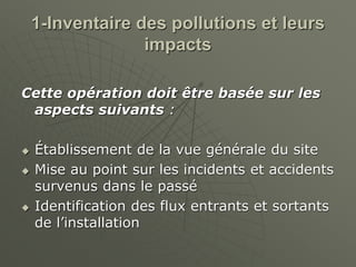 1-Inventaire des pollutions et leurs
impacts
Cette opération doit être basée sur les
aspects suivants :
 Établissement de la vue générale du site
 Mise au point sur les incidents et accidents
survenus dans le passé
 Identification des flux entrants et sortants
de l’installation
 