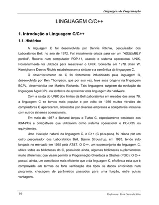 Linguagens de Programação
Professora: Vera Lúcia da Silva10
LINGUAGEM C/C++
1. Introdução a Linguagem C/C++
1.1. Histórico
A linguagem C foi desenvolvida por Dennis Ritchie, pesquisador dos
Laboratórios Bell, no ano de 1972. Foi inicialmente criada para ser um "ASSEMBLY
portátil". Rodava num computador PDP-11, usando o sistema operacional UNIX.
Posteriormente foi utilizada para reescrever o UNIX. Somente em 1978 Brian W.
Kernighan e Dennis Ritchie estabeleceram a sintaxe e a semântica da linguagem C.
O desenvolvimento de C foi fortemente influenciado pela linguagem B,
desenvolvida por Ken Thompson, que por sua vez, teve suas origens na linguagem
BCPL, desenvolvida por Martins Richards. Tais linguagens surgiram da evolução da
linguagem Algol CPL, na tentativa de aproximar esta linguagem do hardware.
Com a saída do UNIX dos limites da Bell Laboratories em meados dos anos 70,
a linguagem C se tornou mais popular e por volta de 1980 muitas versões de
compiladores C apareceram, oferecidos por diversas empresas e compatíveis inclusive
com outros sistemas operacionais.
Em maio de 1987 a Borland lançou o Turbo C, especialmente destinado aos
IBM-PCs e compatíveis que utilizavam como sistema operacional o PC-DOS ou
equivalentes.
Uma evolução natural da linguagem C, o C++ (C plus-plus), foi criada por um
outro pesquisador dos Laboratórios Bell, Bjarne Stroustrup, em 1983, tendo sido
lançada no mercado em 1985 pela AT&T. O C++, um superconjunto da linguagem C,
utiliza todas as bibliotecas do C, possuindo ainda, algumas bibliotecas suplementares
muito diferentes; que visam permitir a Programação Orientada a Objetos (POO). O C++
possui, ainda, um compilador mais eficiente que o da linguagem C, eficiência esta que é
comprovada em termos de forte verificação dos tipos de dados envolvidos num
programa, checagem de parâmetros passados para uma função, entre outras
vantagens.
 