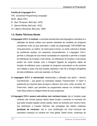 Linguagens de Programação
Professora: Vera Lúcia da Silva11
Família da Linguagem C++:
CPL (Combined Programming Language)
BCPL (Basic CPL)
B (Ken Thompson, Bell Labs, 1970)
C (Dennis Ritchie, Bell Labs, 1972).
C++ (Bjarne Stroustrup, Bell Labs, 1983)
1.2. Dados Técnicos Gerais
A linguagem C/C++ é modular: a principal característica das linguagens modulares é a
utilização de blocos (utiliza uma grande variedade de unidades de programa
compatíveis entre si) que estimulam o estilo de programação TOP-DOWN (de-
cima-para-baixo, ou melhor, do maior-para-o-menor, ou ainda, estimula a divisão
de problemas amplos, em pequenos sub-problemas). A Linguagem C/C++
permite a utilização de sub-rotinas compiladas em separado e permite a criação
de bibliotecas de funções e sub-rotinas. As bibliotecas de funções e sub-rotinas
podem ser muito amplas, pois a linkagem (ligação do programa objeto às
funções de biblioteca para a geração do programa executável) se dá somente
com relação a cada uma das funções utilizadas e não há a linkagem obrigatória
de toda a biblioteca, como por exemplo, no Pascal.
A Linguagem C/C++ é estruturada: desencoraja a utilização dos goto's - desvios
incondicionais -, que geram os chamados códigos "macarronada". O "goto" é
substituído por diversos tipos de laços e desvios, tais como: while, do-while, for;
if-then-else, switch, que permitem ao programador exercer um controle lógico
mais eficaz sobre os códigos fontes de seus programas.
A linguagem C/C++ possui sub-rotinas com variáveis locais, isto é, funções cujas
variáveis são visíveis apenas dentro desta função e somente no momento em
que estas funções estejam sendo usadas. Assim as variáveis com mesmo nome,
que pertençam a funções distintas, são protegidas dos efeitos colaterais
(proteção de variáveis), isto é, uma modificação em nível funcional não
acarretará mudança na variável em nível global. Desta forma, mudanças de
 