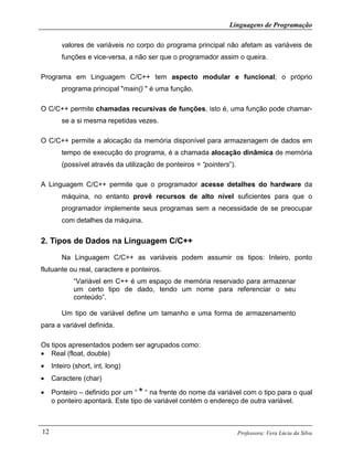 Linguagens de Programação
Professora: Vera Lúcia da Silva12
valores de variáveis no corpo do programa principal não afetam as variáveis de
funções e vice-versa, a não ser que o programador assim o queira.
Programa em Linguagem C/C++ tem aspecto modular e funcional; o próprio
programa principal "main() " é uma função.
O C/C++ permite chamadas recursivas de funções, isto é, uma função pode chamar-
se a si mesma repetidas vezes.
O C/C++ permite a alocação da memória disponível para armazenagem de dados em
tempo de execução do programa, é a chamada alocação dinâmica de memória
(possível através da utilização de ponteiros = “pointers”).
A Linguagem C/C++ permite que o programador acesse detalhes do hardware da
máquina, no entanto provê recursos de alto nível suficientes para que o
programador implemente seus programas sem a necessidade de se preocupar
com detalhes da máquina.
2. Tipos de Dados na Linguagem C/C++
Na Linguagem C/C++ as variáveis podem assumir os tipos: Inteiro, ponto
flutuante ou real, caractere e ponteiros.
“Variável em C++ é um espaço de memória reservado para armazenar
um certo tipo de dado, tendo um nome para referenciar o seu
conteúdo”.
Um tipo de variável define um tamanho e uma forma de armazenamento
para a variável definida.
Os tipos apresentados podem ser agrupados como:
• Real (float, double)
• Inteiro (short, int, long)
• Caractere (char)
• Ponteiro – definido por um “ * “ na frente do nome da variável com o tipo para o qual
o ponteiro apontará. Este tipo de variável contém o endereço de outra variável.
 