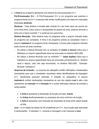 Linguagens de Programação
Professora: Vera Lúcia da Silva19
• A linha 2 do programa apresenta uma diretiva do pré-processador C++.
Pré-Processador C++ - O Pré-Processador C++ é um programa que examina o
programa-fonte em C++ e executa nele certas modificações com base em instruções
chamadas diretivas.
Diretivas - Toda diretiva é iniciada pelo símbolo # e seu texto deve ser escrito em
uma única linha. Caso ocorra a necessidade de quebra de linha, pode-se terminar a
linha com a barra invertida “” e continuar em outra linha.
Diretiva #include - Esta diretiva inclui no programa fonte o arquivo indicado antes
do programa ser compilado. A linha 2 do programa solicita ao compilador incluir o
arquivo iostream.h no programa fonte manipulado. A busca pelo programa indicado
pode ocorrer de duas maneiras:
- Ao utilizar a diretiva #include com os símbolos <> (maior e menor) indica que a
biblioteca ou arquivo especificado deve ser procurado no diretório INCLUDE.
- Ao utilizar a diretiva #include com os símbolos “ ” (aspa duplas) indica que a
biblioteca ou arquivo especificado deve ser procurado primeiramente no diretório
atual e depois, caso não seja encontrado, no diretório INCLUDE. Exemplo:
#include “iostream.h”.
Arquivos de inclusão – ou arquivos de cabeçalho contêm definições e declarações
necessárias para que o compilador reconheça vários identificadores da linguagem
C++. Geralmente possuem extensão .h (Header ou cabeçalho). O arquivo
iostream.h contém declarações necessárias ao uso dos objetos cout e cin e dos
operadores de inserção << e extração >> e outras definições básicas de entrada e
saída padrão.
• A linha 3 apresenta a declaração da função principal, main();
• As linhas 4 e 6 apresentam os caracteres de início e término de função;
• A linha 5 apresenta uma instrução de impressão da frase entre aspas duplas
na tela.
cout – é um objeto da classe de I/O predefinida em C++. Sua função está associada
à saída padrão. O operador <<, conecta a mensagem a ser impressa a cout.
 