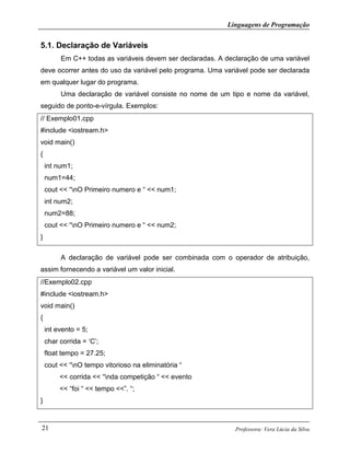 Linguagens de Programação
Professora: Vera Lúcia da Silva21
5.1. Declaração de Variáveis
Em C++ todas as variáveis devem ser declaradas. A declaração de uma variável
deve ocorrer antes do uso da variável pelo programa. Uma variável pode ser declarada
em qualquer lugar do programa.
Uma declaração de variável consiste no nome de um tipo e nome da variável,
seguido de ponto-e-vírgula. Exemplos:
// Exemplo01.cpp
#include <iostream.h>
void main()
{
int num1;
num1=44;
cout << “nO Primeiro numero e “ << num1;
int num2;
num2=88;
cout << “nO Primeiro numero e “ << num2;
}
A declaração de variável pode ser combinada com o operador de atribuição,
assim fornecendo a variável um valor inicial.
//Exemplo02.cpp
#include <iostream.h>
void main()
{
int evento = 5;
char corrida = ‘C’;
float tempo = 27.25;
cout << “nO tempo vitorioso na eliminatória “
<< corrida << “nda competição “ << evento
<< “foi “ << tempo <<”. “;
}
 