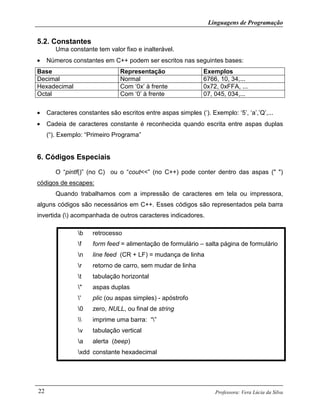 Linguagens de Programação
Professora: Vera Lúcia da Silva22
5.2. Constantes
Uma constante tem valor fixo e inalterável.
• Números constantes em C++ podem ser escritos nas seguintes bases:
Base Representação Exemplos
Decimal Normal 6766, 10, 34,...
Hexadecimal Com ‘0x’ à frente 0x72, 0xFFA, ...
Octal Com ‘0’ à frente 07, 045, 034,...
• Caracteres constantes são escritos entre aspas simples (‘). Exemplo: ‘5’, ‘a’,’Q’,...
• Cadeia de caracteres constante é reconhecida quando escrita entre aspas duplas
(“). Exemplo: “Primeiro Programa”
6. Códigos Especiais
O “pintf()” (no C) ou o “cout<<” (no C++) pode conter dentro das aspas (" ")
códigos de escapes:
Quando trabalhamos com a impressão de caracteres em tela ou impressora,
alguns códigos são necessários em C++. Esses códigos são representados pela barra
invertida () acompanhada de outros caracteres indicadores.
b retrocesso
f form feed = alimentação de formulário – salta página de formulário
n line feed (CR + LF) = mudança de linha
r retorno de carro, sem mudar de linha
t tabulação horizontal
" aspas duplas
' plic (ou aspas simples) - apóstrofo
0 zero, NULL, ou final de string
 imprime uma barra: “”
v tabulação vertical
a alerta (beep)
xdd constante hexadecimal
 