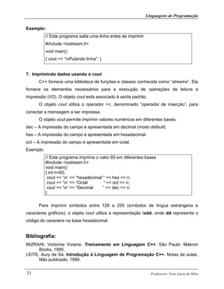 Linguagens de Programação
Professora: Vera Lúcia da Silva23
Exemplo:
// Este programa salta uma linha antes de imprimir
#include <iostream.h>
void main()
{ cout << “nPulando linha”; }
7. Imprimindo dados usando o cout
C++ fornece uma biblioteca de funções e classes conhecida como “streams”. Ela
fornece os elementos necessários para a execução de operações de leitura e
impressão (I/O). O objeto cout está associado à saída padrão.
O objeto cout utiliza o operador <<, denominado “operador de inserção”, para
conectar a mensagem a ser impressa.
O objeto cout permite imprimir valores numéricos em diferentes bases:
dec – A impressão do campo é apresentada em decimal (modo default).
hex – A impressão do campo é apresentada em hexadecimal.
oct – A impressão do campo é apresentada em octal.
Exemplo:
// Este programa imprime o valor 65 em diferentes bases
#include <iostream.h>
void main()
{ int n=65;
cout << ‘n’ << “hexadecimal “ << hex << n;
cout << ‘n’ << “Octal “ << oct << n;
cout << ‘n’ << “Decimal “ << dec << n;
}
Para imprimir símbolos entre 128 a 255 (símbolos de língua estrangeira e
caracteres gráficos), o objeto cout utiliza a representação xdd, onde dd representa o
código do caractere na base hexadecimal.
Bibliografia:
MIZRAHI, Victorine Viviane. Treinamento em Linguagem C++. São Paulo: Makron
Books, 1995.
LEITE, Aury de Sá. Introdução à Linguagem de Programação C++. Notas de aulas.
Não publicado, 1999.
 
