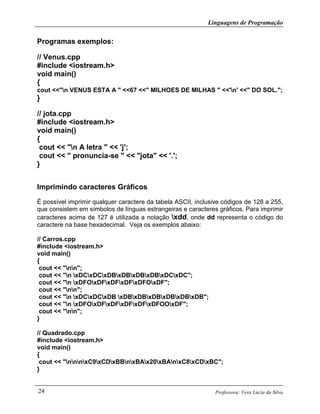 Linguagens de Programação
Professora: Vera Lúcia da Silva24
Programas exemplos:
// Venus.cpp
#include <iostream.h>
void main()
{
cout <<"n VENUS ESTA A " <<67 <<" MILHOES DE MILHAS " <<'n' <<" DO SOL.";
}
// jota.cpp
#include <iostream.h>
void main()
{
cout << "n A letra " << 'j';
cout << " pronuncia-se " << "jota" << '.';
}
Imprimindo caracteres Gráficos
É possível imprimir qualquer caractere da tabela ASCII, inclusive códigos de 128 a 255,
que consistem em símbolos de línguas estrangeiras e caracteres gráficos. Para imprimir
caracteres acima de 127 é utilizada a notação xdd, onde dd representa o código do
caractere na base hexadecimal. Veja os exemplos abaixo:
// Carros.cpp
#include <iostream.h>
void main()
{
cout << "nn";
cout << "n xDCxDCxDBxDBxDBxDBxDCxDC";
cout << "n xDFOxDFxDFxDFxDFOxDF";
cout << "nn";
cout << "n xDCxDCxDB xDBxDBxDBxDBxDBxDB";
cout << "n xDFOxDFxDFxDFxDFxDFOOxDF";
cout << "nn";
}
// Quadrado.cpp
#include <iostream.h>
void main()
{
cout << "nnnxC9xCDxBBnxBAx20xBAnxC8xCDxBC";
}
 