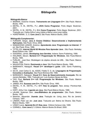 Linguagens de Programação
Professora: Vera Lúcia da Silva4
Bibliografia
Bibliografia Básica:
• MIZRAHI, Victorine Viviane. Treinamento em Linguagem C++. São Paulo: Makron
Books, 1995.
• DEITEL, H. M., DEITEL, P.J. JAVA Como Programar. Porto Alegre: Bookman,
2001.
• DEITEL, H. M., DEITEL, P.J. C++ Como Programar. Porto Alegre: Bookman, 2001.
Tradução por: Carlos Arthur Lang Lisbôa e Maria Lúcia Lang Lisbôa.
• HORSTMANN , C. S. Core Java 2. São Paulo: Makron Books, 2000
Bibliografia Complementar:
• FURGERI, Sérgio. Java 2: Ensino Didático: Desenvolvendo e Implementando
Aplicações. São Paulo: Érica, 2002.
• DAMASCENO JÚNIOR, Américo. Aprendendo Java: Programação na Internet. 3º
ed. São Paulo: Érica, 1996.
• TITTEL,ED. Internet World 60 Minutos Para Aprender Java . São Paulo: Berkeley
Brasil Editora Ltda, 1997.
• GOODWILl, James. Developing Java Servlets. Indiana: Sams Publishing, 1999.
• HOLZNER, Steven. Borland C++ Programação for Windows. São Paulo:Makron
Books, 1995.
• FURLAN , José Davi. Modelagem de objetos através da UML . São Paulo: Makron
Books, 1998.
• NAUGHTON, Patrick. Dominando o Java. São Paulo:Makron Books, 1996.
• BARKAKATI, Nabajyoti. Visual C++ developer´s guide. USA: Sams Publishing,
1993.
• SILVA, José Carlos G. da, ASSIS, Fidelis S. G. de. Linguagens de Programação:
Conceitos e Avaliações. São Paulo:McGraw-Hill, 1998.
• BARKAKATI, Nabajyoti. Visual C++ Guia de Desenvolvimento Avançado. Rio de
Janeiro:Berkeley, 1994. Tradução por: Luís Gustavo Neves da Silva.
• YAO, Paul. Borland C++ 4.0: Programação for Windows. São Paulo: Makron
Books, 1995.
• JAMSA, Kris. Sucesso com C++. São Paulo: Érica, 1995.
• DEITEL, H. M., DEITEL, P.J. C++ How to program. New Jersey: Prentice-Hall,
1998.
• HOFF, Arthur Van. Ligando em Java. São Paulo:Makron Books, 1996.
• LALANI, Suleiman Sam. Java:Biblioteca do programador. São Paulo: Makron
Books, 1997.
• Newman, Alexander. Usando Java. Tradução de: Using Java. Rio de Janeiro:
Campus, 1997.
• LINDEN, Peter van der. Just Java. Traduzido por: Betina de Oliveira. São Paulo:
Makron Books, 1997.
• LEMAY,Laura. Aprenda Em 21 Dias Java : Editora Campus Ltda, 1999.
• CORNELL. Core Java 2, 1. Editora: Makron Books Do Brasil, 2000.
 