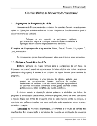 Linguagens de Programação
Professora: Vera Lúcia da Silva6
Conceitos Básicos de Linguagem de Programação
1. Linguagens de Programação - LPs
Linguagens de Programação são conjuntos de notações formais para descrever
ações ou operações a serem realizadas por um computador. São ferramentas para o
desenvolvimento de software.
Software é um conjunto de programas, módulos,
procedimentos, regras e quaisquer documentações associadas à
operação de um sistema de processamento de dados.
Exemplos de Linguagem de programação: Cobol, Pascal, Fortran, Linguagem C,
Java, entre outras.
Os componentes gerais de uma linguagem são a sua sintaxe e a sua semântica.
1.1. Sintaxe e Semântica das LPs
Sintaxe: Conjunto de regras formais para a composição de um texto na
linguagem (programa) a partir do agrupamento de letras, dígitos e/ou outros caracteres
(alfabeto da linguagem). A sintaxe é um conjunto de regras formais para a escrita do
programa.
Um programa é uma coleção de objetos globais, que
podem ser procedimentos, funções, protótipos de funções,
declarações de variáveis - que são constituídos por agrupamentos
de palavras reservadas (comandos e instruções), palavras criadas
pelos usuários, letras e dígitos e/ou outros caracteres.
A sintaxe estuda a disposição destas palavras e símbolos nas linhas de
programa e a disposição destas linhas, dentro do programa, como um todo, bem como
a relação lógica das linhas do programa entre si. Está implícito ainda, na sintaxe, a
corretude das palavras usadas, que caso contrário serão apontadas como erradas,
visando a correção.
Semântica diz respeito à significação. A semântica é o estudo do sentido dos
significantes. Em programação a semântica diz respeito ao significado do programa
 