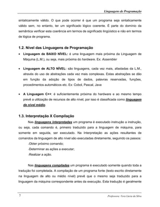 Linguagens de Programação
Professora: Vera Lúcia da Silva7
sintaticamente válido. O que pode ocorrer é que um programa seja sintaticamente
válido sem, no entanto, ter um significado lógico coerente. É parte do domínio da
semântica verificar esta coerência em termos de significado lingüístico e não em termos
de lógica de programa.
1.2. Nível das Linguagens de Programação
• Linguagem de BAIXO NÍVEL: é uma linguagem mais próxima da Linguagem de
Máquina (L.M.), ou seja, mais próxima do hardware. Ex: Assembler
• Linguagem de ALTO NÍVEL: são linguagens, cada vez mais, afastadas da L.M.,
através do uso de abstrações cada vez mais complexas. Estas abstrações se dão
em função da adoção de tipos de dados, palavras reservadas, funções,
procedimentos automáticos etc. Ex: Cobol, Pascal, Java
• A Linguagem C++: é suficientemente próxima do hardware e ao mesmo tempo
prevê a utilização de recursos de alto nível, por isso é classificada como linguagem
de nível médio.
1.3. Interpretação X Compilação
Nas linguagens interpretadas um programa é executado instrução a instrução,
ou seja, cada comando é, primeiro traduzido para a linguagem de máquina, para
somente em seguida, ser executado. Na Interpretação as ações resultantes de
comandos da linguagem de alto nível são executadas diretamente, seguindo os passos:
–Obter próximo comando;
–Determinar as ações a executar;
–Realizar a ação.
Nas linguagens compiladas um programa é executado somente quando toda a
tradução foi completada. A compilação de um programa fonte (texto escrito diretamente
na linguagem de alto ou médio nível) prevê que o mesmo seja traduzido para a
linguagem da máquina correspondente antes da execução. Esta tradução é geralmente
 