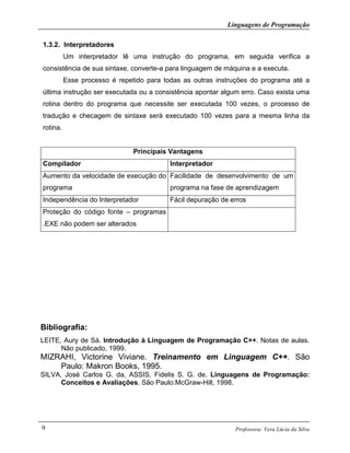 Linguagens de Programação
Professora: Vera Lúcia da Silva9
1.3.2. Interpretadores
Um interpretador lê uma instrução do programa, em seguida verifica a
consistência de sua sintaxe, converte-a para linguagem de máquina e a executa.
Esse processo é repetido para todas as outras instruções do programa até a
última instrução ser executada ou a consistência apontar algum erro. Caso exista uma
rotina dentro do programa que necessite ser executada 100 vezes, o processo de
tradução e checagem de sintaxe será executado 100 vezes para a mesma linha da
rotina.
Principais Vantagens
Compilador Interpretador
Aumento da velocidade de execução do
programa
Facilidade de desenvolvimento de um
programa na fase de aprendizagem
Independência do Interpretador Fácil depuração de erros
Proteção do código fonte – programas
.EXE não podem ser alterados
Bibliografia:
LEITE, Aury de Sá. Introdução à Linguagem de Programação C++. Notas de aulas.
Não publicado, 1999.
MIZRAHI, Victorine Viviane. Treinamento em Linguagem C++. São
Paulo: Makron Books, 1995.
SILVA, José Carlos G. da, ASSIS, Fidelis S. G. de. Linguagens de Programação:
Conceitos e Avaliações. São Paulo:McGraw-Hill, 1998.
 