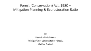 Forest (Conservation) Act, 1980 –
Mitigation Planning & Ecorestoration Ratio
By
Ravindra Nath Saxena
Principal Chief Conservator of Forests,
Madhya Pradesh
 