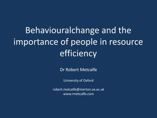 Behaviouralchange and the
importance of people in resource
           efficiency
             Dr Robert Metcalfe

               University of Oxford

         robert.metcalfe@merton.ox.ac.uk
                www.rmetcalfe.com
 