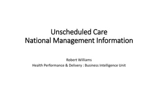 Unscheduled Care
National Management Information
Robert Williams
Health Performance & Delivery : Business Intelligence Unit
 
