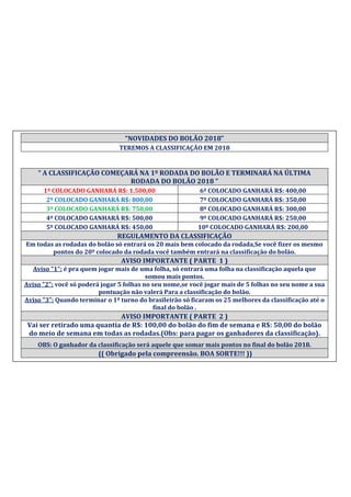 “NOVIDADES DO BOLÃO 2018”
TEREMOS A CLASSIFICAÇÃO EM 2018
“ A CLASSIFICAÇÃO COMEÇARÁ NA 1º RODADA DO BOLÃO E TERMINARÁ NA ÚLTIMA
RODADA DO BOLÃO 2018 ”
1º COLOCADO GANHARÁ R$: 1.500,00 6º COLOCADO GANHARÁ R$: 400,00
2º COLOCADO GANHARÁ R$: 800,00 7º COLOCADO GANHARÁ R$: 350,00
3º COLOCADO GANHARÁ R$: 750,00 8º COLOCADO GANHARÁ R$: 300,00
4º COLOCADO GANHARÁ R$: 500,00 9º COLOCADO GANHARÁ R$: 250,00
5º COLOCADO GANHARÁ R$: 450,00 10º COLOCADO GANHARÁ R$: 200,00
REGULAMENTO DA CLASSIFICAÇÃO
Em todas as rodadas do bolão só entrará os 20 mais bem colocado da rodada,Se você fizer os mesmo
pontos do 20º colocado da rodada você também entrará na classificação do bolão.
AVISO IMPORTANTE ( PARTE 1 )
Aviso "1": é pra quem jogar mais de uma folha, só entrará uma folha na classificação aquela que
somou mais pontos.
Aviso "2": você só poderá jogar 5 folhas no seu nome,se você jogar mais de 5 folhas no seu nome a sua
pontuação não valerá Para a classificação do bolão.
Aviso "3": Quando terminar o 1º turno do brasileirão só ficaram os 25 melhores da classificação até o
final do bolão .
AVISO IMPORTANTE ( PARTE 2 )
Vai ser retirado uma quantia de R$: 100,00 do bolão do fim de semana e R$: 50,00 do bolão
do meio de semana em todas as rodadas.(Obs: para pagar os ganhadores da classificação).
OBS: O ganhador da classificação será aquele que somar mais pontos no final do bolão 2018.
(( Obrigado pela compreensão. BOA SORTE!!! ))
 