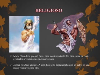  Marte (dios de la guerra) fue el dios más importante. Un dios capaz de poder
ayudarlos a vencer a sus pueblos vecinos.
 Júpiter (el Zeus griego). A este dios se lo representaba con un cetro en una
mano y un rayo en la otra.
 