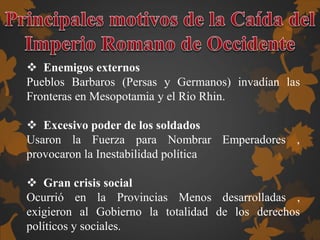  Enemigos externos
Pueblos Barbaros (Persas y Germanos) invadían las
Fronteras en Mesopotamia y el Rio Rhin.
 Excesivo poder de los soldados
Usaron la Fuerza para Nombrar Emperadores ,
provocaron la Inestabilidad política
 Gran crisis social
Ocurrió en la Provincias Menos desarrolladas ,
exigieron al Gobierno la totalidad de los derechos
políticos y sociales.
 