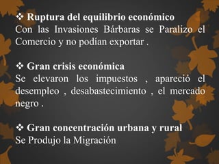  Ruptura del equilibrio económico
Con las Invasiones Bárbaras se Paralizo el
Comercio y no podían exportar .
 Gran crisis económica
Se elevaron los impuestos , apareció el
desempleo , desabastecimiento , el mercado
negro .
 Gran concentración urbana y rural
Se Produjo la Migración
 