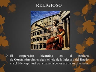  El emperador bizantino era el patriarca
de Constantinopla, es decir el jefe de la Iglesia y del Estado,
era el líder espiritual de la mayoría de los cristianos orientales.
 