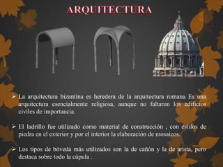  La arquitectura bizantina es heredera de la arquitectura romana Es una
arquitectura esencialmente religiosa, aunque no faltaron los edificios
civiles de importancia.
 El ladrillo fue utilizado como material de construcción , con estilos de
piedra en el exterior y por el interior la elaboración de mosaicos.
 Los tipos de bóveda más utilizados son la de cañón y la de arista, pero
destaca sobre todo la cúpula .
 