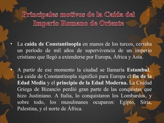 • La caída de Constantinopla en manos de los turcos, cerraba
un período de mil años de supervivencia de un imperio
cristiano que llegó a extenderse por Europa, África y Asia.
• A partir de ese momento la ciudad se llamaría Estambul.
La caída de Constantinopla significó para Europa el fin de la
Edad Media y el principio de la Edad Moderna. La Ciudad
Griega de Bizancio perdió gran parte de las conquistas que
hizo Justiniano. A Italia, lo conquistaron los Lombardos, y
sobre todo, los musulmanes ocuparon: Egipto, Siria,
Palestina, y el norte de África.
 
