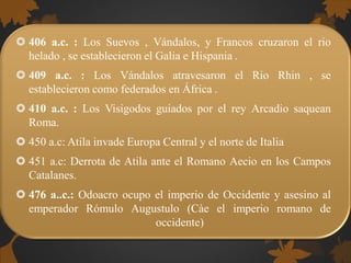  406 a.c. : Los Suevos , Vándalos, y Francos cruzaron el rio
helado , se establecieron el Galia e Hispania .
 409 a.c. : Los Vándalos atravesaron el Rio Rhin , se
establecieron como federados en África .
 410 a.c. : Los Visigodos guiados por el rey Arcadio saquean
Roma.
 450 a.c: Atila invade Europa Central y el norte de Italia
 451 a.c: Derrota de Atila ante el Romano Aecio en los Campos
Catalanes.
 476 a..c.: Odoacro ocupo el imperio de Occidente y asesino al
emperador Rómulo Augustulo (Càe el imperio romano de
occidente)
 